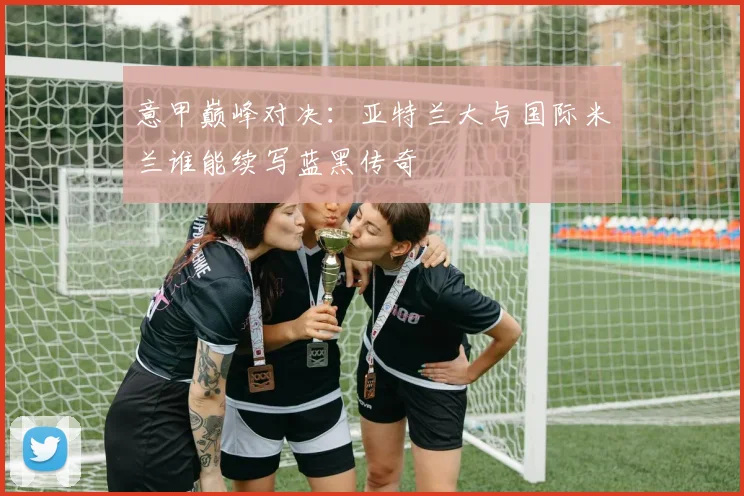 意甲巅峰对决：亚特兰大与国际米兰谁能续写蓝黑传奇